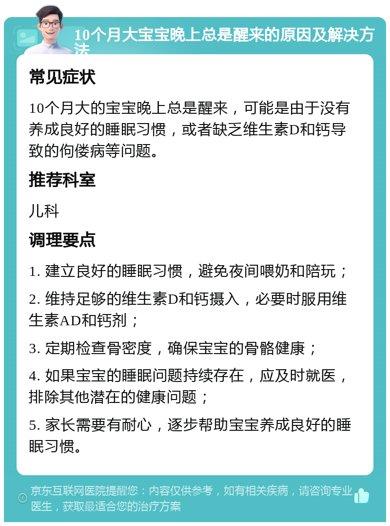 10个月大宝宝晚上总是醒来的原因及解决方法 常见症状 10个月大的宝宝晚上总是醒来，可能是由于没有养成良好的睡眠习惯，或者缺乏维生素D和钙导致的佝偻病等问题。 推荐科室 儿科 调理要点 1. 建立良好的睡眠习惯，避免夜间喂奶和陪玩； 2. 维持足够的维生素D和钙摄入，必要时服用维生素AD和钙剂； 3. 定期检查骨密度，确保宝宝的骨骼健康； 4. 如果宝宝的睡眠问题持续存在，应及时就医，排除其他潜在的健康问题； 5. 家长需要有耐心，逐步帮助宝宝养成良好的睡眠习惯。