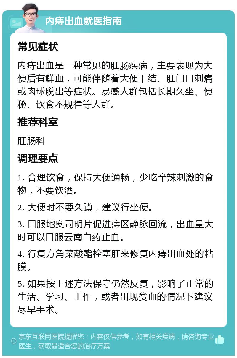 内痔出血就医指南 常见症状 内痔出血是一种常见的肛肠疾病，主要表现为大便后有鲜血，可能伴随着大便干结、肛门口刺痛或肉球脱出等症状。易感人群包括长期久坐、便秘、饮食不规律等人群。 推荐科室 肛肠科 调理要点 1. 合理饮食，保持大便通畅，少吃辛辣刺激的食物，不要饮酒。 2. 大便时不要久蹲，建议行坐便。 3. 口服地奥司明片促进痔区静脉回流，出血量大时可以口服云南白药止血。 4. 行复方角菜酸酯栓塞肛来修复内痔出血处的粘膜。 5. 如果按上述方法保守仍然反复，影响了正常的生活、学习、工作，或者出现贫血的情况下建议尽早手术。