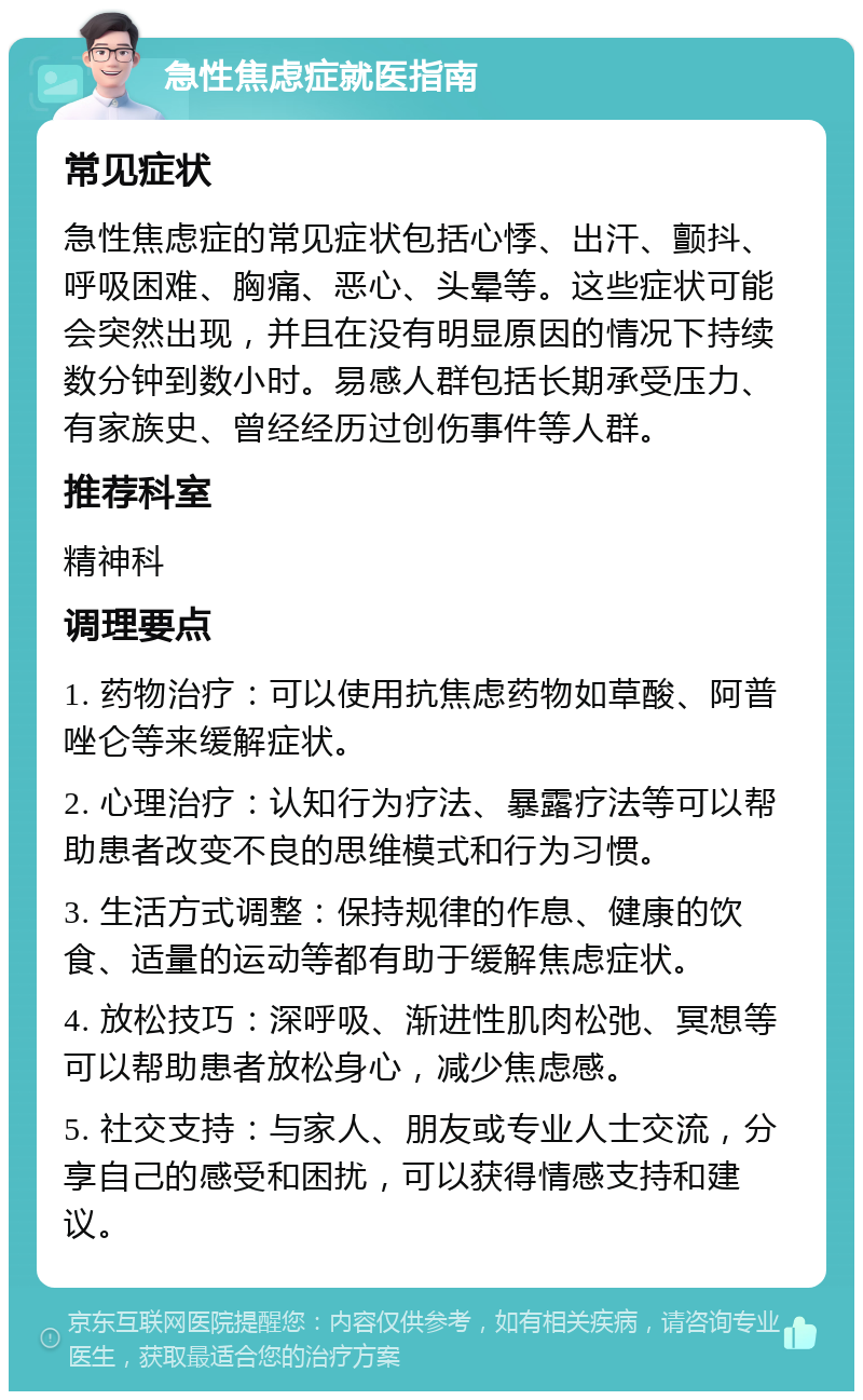 急性焦虑症就医指南 常见症状 急性焦虑症的常见症状包括心悸、出汗、颤抖、呼吸困难、胸痛、恶心、头晕等。这些症状可能会突然出现，并且在没有明显原因的情况下持续数分钟到数小时。易感人群包括长期承受压力、有家族史、曾经经历过创伤事件等人群。 推荐科室 精神科 调理要点 1. 药物治疗：可以使用抗焦虑药物如草酸、阿普唑仑等来缓解症状。 2. 心理治疗：认知行为疗法、暴露疗法等可以帮助患者改变不良的思维模式和行为习惯。 3. 生活方式调整：保持规律的作息、健康的饮食、适量的运动等都有助于缓解焦虑症状。 4. 放松技巧：深呼吸、渐进性肌肉松弛、冥想等可以帮助患者放松身心，减少焦虑感。 5. 社交支持：与家人、朋友或专业人士交流，分享自己的感受和困扰，可以获得情感支持和建议。