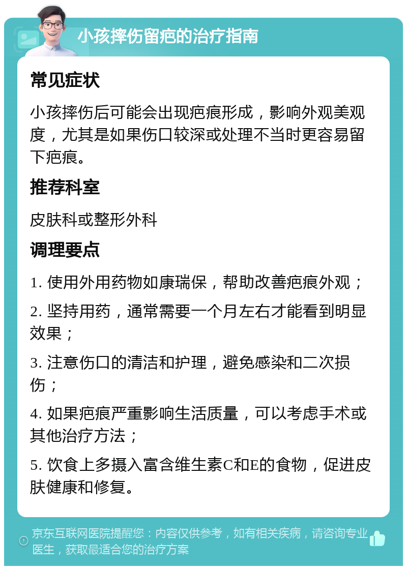 小孩摔伤留疤的治疗指南 常见症状 小孩摔伤后可能会出现疤痕形成，影响外观美观度，尤其是如果伤口较深或处理不当时更容易留下疤痕。 推荐科室 皮肤科或整形外科 调理要点 1. 使用外用药物如康瑞保，帮助改善疤痕外观； 2. 坚持用药，通常需要一个月左右才能看到明显效果； 3. 注意伤口的清洁和护理，避免感染和二次损伤； 4. 如果疤痕严重影响生活质量，可以考虑手术或其他治疗方法； 5. 饮食上多摄入富含维生素C和E的食物，促进皮肤健康和修复。