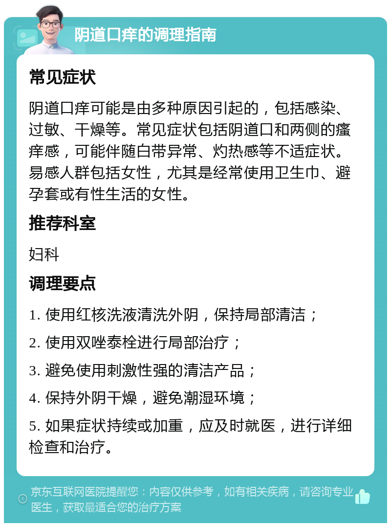 阴道口痒的调理指南 常见症状 阴道口痒可能是由多种原因引起的，包括感染、过敏、干燥等。常见症状包括阴道口和两侧的瘙痒感，可能伴随白带异常、灼热感等不适症状。易感人群包括女性，尤其是经常使用卫生巾、避孕套或有性生活的女性。 推荐科室 妇科 调理要点 1. 使用红核洗液清洗外阴，保持局部清洁； 2. 使用双唑泰栓进行局部治疗； 3. 避免使用刺激性强的清洁产品； 4. 保持外阴干燥，避免潮湿环境； 5. 如果症状持续或加重，应及时就医，进行详细检查和治疗。