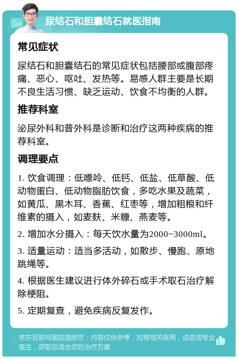 尿结石和胆囊结石就医指南 常见症状 尿结石和胆囊结石的常见症状包括腰部或腹部疼痛、恶心、呕吐、发热等。易感人群主要是长期不良生活习惯、缺乏运动、饮食不均衡的人群。 推荐科室 泌尿外科和普外科是诊断和治疗这两种疾病的推荐科室。 调理要点 1. 饮食调理：低嘌呤、低钙、低盐、低草酸、低动物蛋白、低动物脂肪饮食，多吃水果及蔬菜，如黄瓜、黑木耳、香蕉、红枣等，增加粗粮和纤维素的摄入，如麦麸、米糠、燕麦等。 2. 增加水分摄入：每天饮水量为2000~3000ml。 3. 适量运动：适当多活动，如散步、慢跑、原地跳绳等。 4. 根据医生建议进行体外碎石或手术取石治疗解除梗阻。 5. 定期复查，避免疾病反复发作。