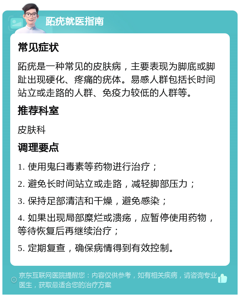 跖疣就医指南 常见症状 跖疣是一种常见的皮肤病，主要表现为脚底或脚趾出现硬化、疼痛的疣体。易感人群包括长时间站立或走路的人群、免疫力较低的人群等。 推荐科室 皮肤科 调理要点 1. 使用鬼臼毒素等药物进行治疗； 2. 避免长时间站立或走路，减轻脚部压力； 3. 保持足部清洁和干燥，避免感染； 4. 如果出现局部糜烂或溃疡，应暂停使用药物，等待恢复后再继续治疗； 5. 定期复查，确保病情得到有效控制。