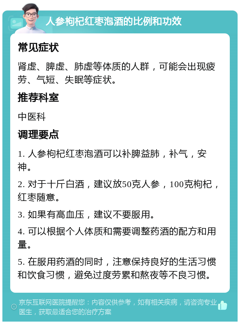 人参枸杞红枣泡酒的比例和功效 常见症状 肾虚、脾虚、肺虚等体质的人群，可能会出现疲劳、气短、失眠等症状。 推荐科室 中医科 调理要点 1. 人参枸杞红枣泡酒可以补脾益肺，补气，安神。 2. 对于十斤白酒，建议放50克人参，100克枸杞，红枣随意。 3. 如果有高血压，建议不要服用。 4. 可以根据个人体质和需要调整药酒的配方和用量。 5. 在服用药酒的同时，注意保持良好的生活习惯和饮食习惯，避免过度劳累和熬夜等不良习惯。