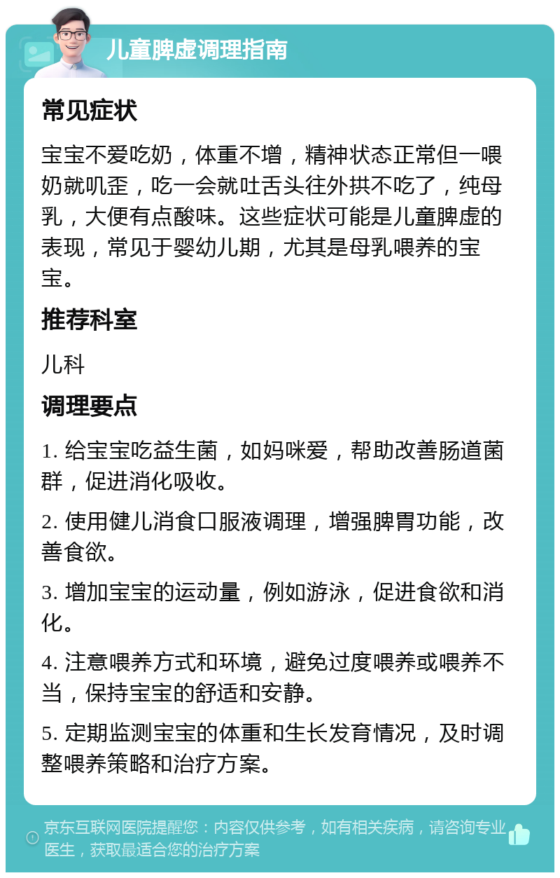 儿童脾虚调理指南 常见症状 宝宝不爱吃奶，体重不增，精神状态正常但一喂奶就叽歪，吃一会就吐舌头往外拱不吃了，纯母乳，大便有点酸味。这些症状可能是儿童脾虚的表现，常见于婴幼儿期，尤其是母乳喂养的宝宝。 推荐科室 儿科 调理要点 1. 给宝宝吃益生菌，如妈咪爱，帮助改善肠道菌群，促进消化吸收。 2. 使用健儿消食口服液调理，增强脾胃功能，改善食欲。 3. 增加宝宝的运动量，例如游泳，促进食欲和消化。 4. 注意喂养方式和环境，避免过度喂养或喂养不当，保持宝宝的舒适和安静。 5. 定期监测宝宝的体重和生长发育情况，及时调整喂养策略和治疗方案。