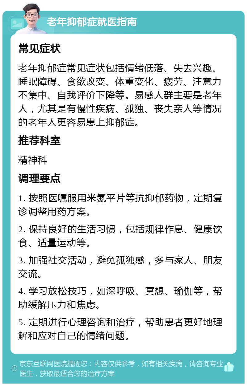 老年抑郁症就医指南 常见症状 老年抑郁症常见症状包括情绪低落、失去兴趣、睡眠障碍、食欲改变、体重变化、疲劳、注意力不集中、自我评价下降等。易感人群主要是老年人，尤其是有慢性疾病、孤独、丧失亲人等情况的老年人更容易患上抑郁症。 推荐科室 精神科 调理要点 1. 按照医嘱服用米氮平片等抗抑郁药物，定期复诊调整用药方案。 2. 保持良好的生活习惯，包括规律作息、健康饮食、适量运动等。 3. 加强社交活动，避免孤独感，多与家人、朋友交流。 4. 学习放松技巧，如深呼吸、冥想、瑜伽等，帮助缓解压力和焦虑。 5. 定期进行心理咨询和治疗，帮助患者更好地理解和应对自己的情绪问题。