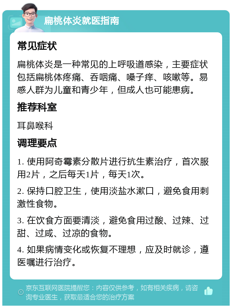 扁桃体炎就医指南 常见症状 扁桃体炎是一种常见的上呼吸道感染，主要症状包括扁桃体疼痛、吞咽痛、嗓子痒、咳嗽等。易感人群为儿童和青少年，但成人也可能患病。 推荐科室 耳鼻喉科 调理要点 1. 使用阿奇霉素分散片进行抗生素治疗，首次服用2片，之后每天1片，每天1次。 2. 保持口腔卫生，使用淡盐水漱口，避免食用刺激性食物。 3. 在饮食方面要清淡，避免食用过酸、过辣、过甜、过咸、过凉的食物。 4. 如果病情变化或恢复不理想，应及时就诊，遵医嘱进行治疗。