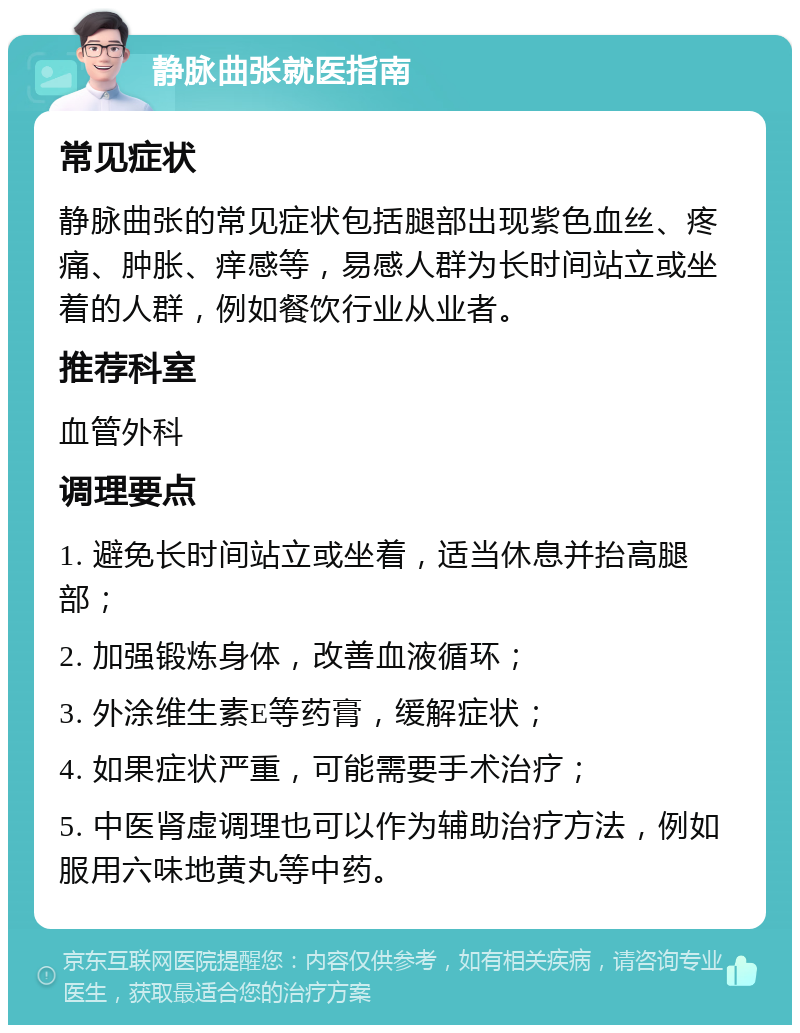 静脉曲张就医指南 常见症状 静脉曲张的常见症状包括腿部出现紫色血丝、疼痛、肿胀、痒感等，易感人群为长时间站立或坐着的人群，例如餐饮行业从业者。 推荐科室 血管外科 调理要点 1. 避免长时间站立或坐着，适当休息并抬高腿部； 2. 加强锻炼身体，改善血液循环； 3. 外涂维生素E等药膏，缓解症状； 4. 如果症状严重，可能需要手术治疗； 5. 中医肾虚调理也可以作为辅助治疗方法，例如服用六味地黄丸等中药。