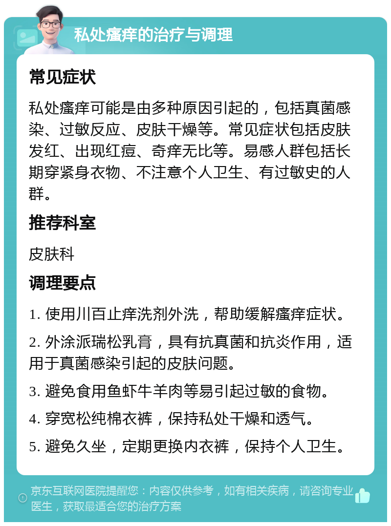 私处瘙痒的治疗与调理 常见症状 私处瘙痒可能是由多种原因引起的，包括真菌感染、过敏反应、皮肤干燥等。常见症状包括皮肤发红、出现红痘、奇痒无比等。易感人群包括长期穿紧身衣物、不注意个人卫生、有过敏史的人群。 推荐科室 皮肤科 调理要点 1. 使用川百止痒洗剂外洗，帮助缓解瘙痒症状。 2. 外涂派瑞松乳膏，具有抗真菌和抗炎作用，适用于真菌感染引起的皮肤问题。 3. 避免食用鱼虾牛羊肉等易引起过敏的食物。 4. 穿宽松纯棉衣裤，保持私处干燥和透气。 5. 避免久坐，定期更换内衣裤，保持个人卫生。