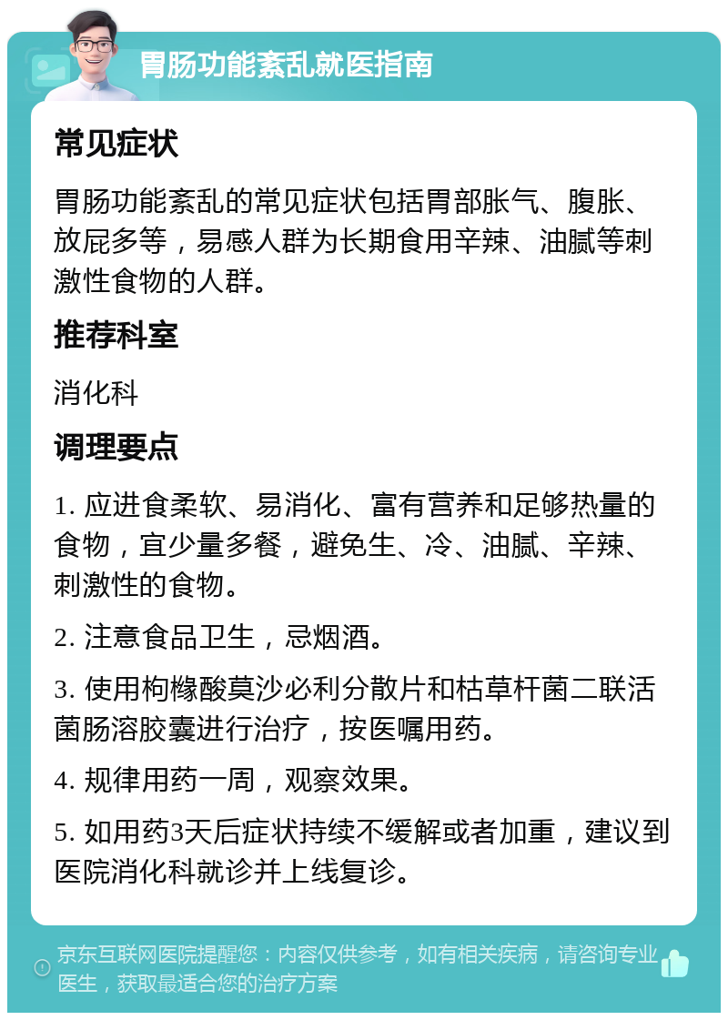 胃肠功能紊乱就医指南 常见症状 胃肠功能紊乱的常见症状包括胃部胀气、腹胀、放屁多等，易感人群为长期食用辛辣、油腻等刺激性食物的人群。 推荐科室 消化科 调理要点 1. 应进食柔软、易消化、富有营养和足够热量的食物，宜少量多餐，避免生、冷、油腻、辛辣、刺激性的食物。 2. 注意食品卫生，忌烟酒。 3. 使用枸橼酸莫沙必利分散片和枯草杆菌二联活菌肠溶胶囊进行治疗，按医嘱用药。 4. 规律用药一周，观察效果。 5. 如用药3天后症状持续不缓解或者加重，建议到医院消化科就诊并上线复诊。