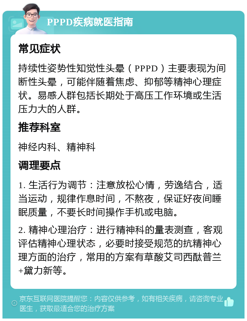 PPPD疾病就医指南 常见症状 持续性姿势性知觉性头晕（PPPD）主要表现为间断性头晕，可能伴随着焦虑、抑郁等精神心理症状。易感人群包括长期处于高压工作环境或生活压力大的人群。 推荐科室 神经内科、精神科 调理要点 1. 生活行为调节：注意放松心情，劳逸结合，适当运动，规律作息时间，不熬夜，保证好夜间睡眠质量，不要长时间操作手机或电脑。 2. 精神心理治疗：进行精神科的量表测查，客观评估精神心理状态，必要时接受规范的抗精神心理方面的治疗，常用的方案有草酸艾司西酞普兰+黛力新等。