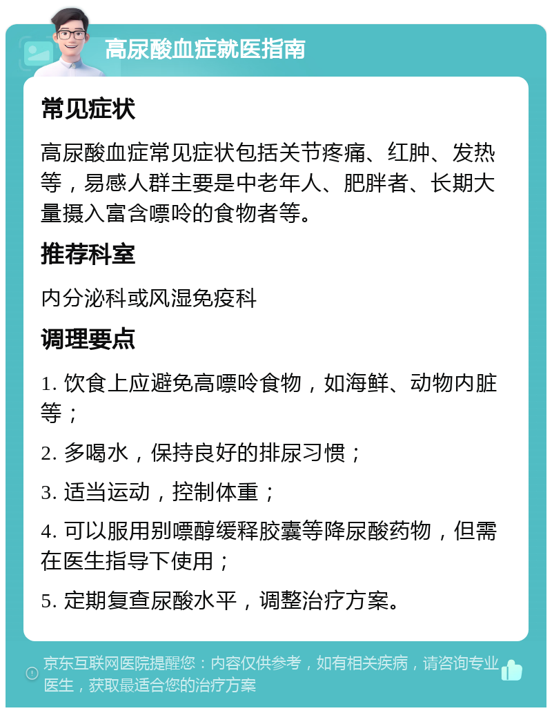 高尿酸血症就医指南 常见症状 高尿酸血症常见症状包括关节疼痛、红肿、发热等，易感人群主要是中老年人、肥胖者、长期大量摄入富含嘌呤的食物者等。 推荐科室 内分泌科或风湿免疫科 调理要点 1. 饮食上应避免高嘌呤食物，如海鲜、动物内脏等； 2. 多喝水，保持良好的排尿习惯； 3. 适当运动，控制体重； 4. 可以服用别嘌醇缓释胶囊等降尿酸药物，但需在医生指导下使用； 5. 定期复查尿酸水平，调整治疗方案。