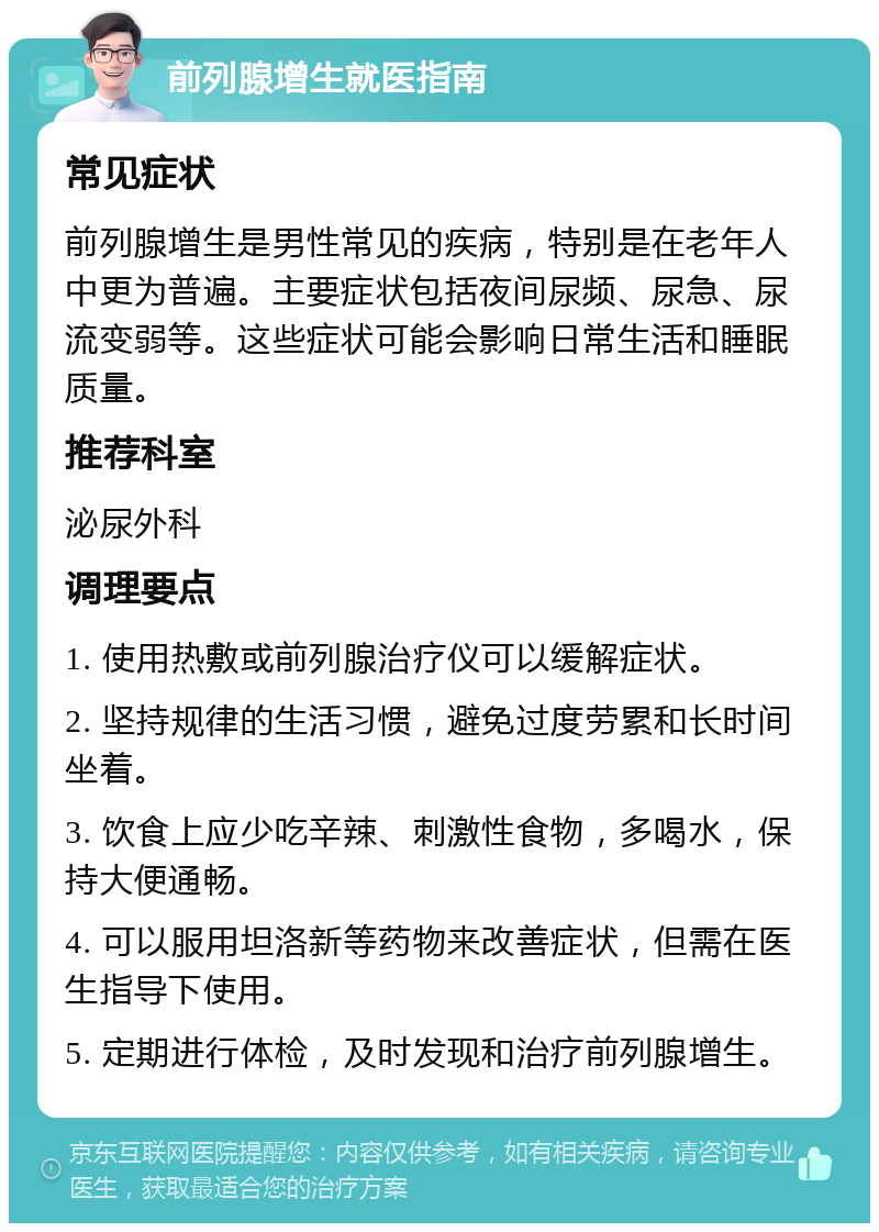 前列腺增生就医指南 常见症状 前列腺增生是男性常见的疾病，特别是在老年人中更为普遍。主要症状包括夜间尿频、尿急、尿流变弱等。这些症状可能会影响日常生活和睡眠质量。 推荐科室 泌尿外科 调理要点 1. 使用热敷或前列腺治疗仪可以缓解症状。 2. 坚持规律的生活习惯，避免过度劳累和长时间坐着。 3. 饮食上应少吃辛辣、刺激性食物，多喝水，保持大便通畅。 4. 可以服用坦洛新等药物来改善症状，但需在医生指导下使用。 5. 定期进行体检，及时发现和治疗前列腺增生。