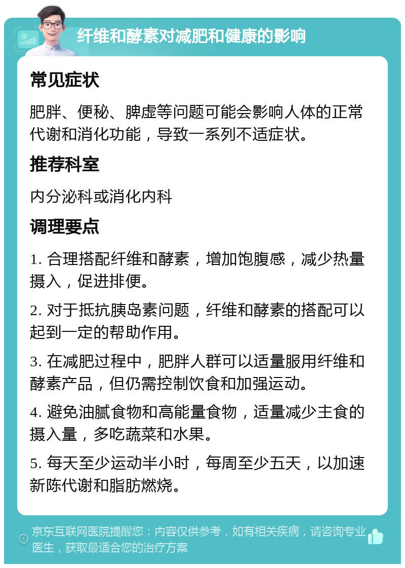 纤维和酵素对减肥和健康的影响 常见症状 肥胖、便秘、脾虚等问题可能会影响人体的正常代谢和消化功能，导致一系列不适症状。 推荐科室 内分泌科或消化内科 调理要点 1. 合理搭配纤维和酵素，增加饱腹感，减少热量摄入，促进排便。 2. 对于抵抗胰岛素问题，纤维和酵素的搭配可以起到一定的帮助作用。 3. 在减肥过程中，肥胖人群可以适量服用纤维和酵素产品，但仍需控制饮食和加强运动。 4. 避免油腻食物和高能量食物，适量减少主食的摄入量，多吃蔬菜和水果。 5. 每天至少运动半小时，每周至少五天，以加速新陈代谢和脂肪燃烧。