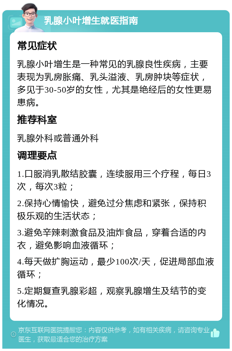 乳腺小叶增生就医指南 常见症状 乳腺小叶增生是一种常见的乳腺良性疾病，主要表现为乳房胀痛、乳头溢液、乳房肿块等症状，多见于30-50岁的女性，尤其是绝经后的女性更易患病。 推荐科室 乳腺外科或普通外科 调理要点 1.口服消乳散结胶囊，连续服用三个疗程，每日3次，每次3粒； 2.保持心情愉快，避免过分焦虑和紧张，保持积极乐观的生活状态； 3.避免辛辣刺激食品及油炸食品，穿着合适的内衣，避免影响血液循环； 4.每天做扩胸运动，最少100次/天，促进局部血液循环； 5.定期复查乳腺彩超，观察乳腺增生及结节的变化情况。