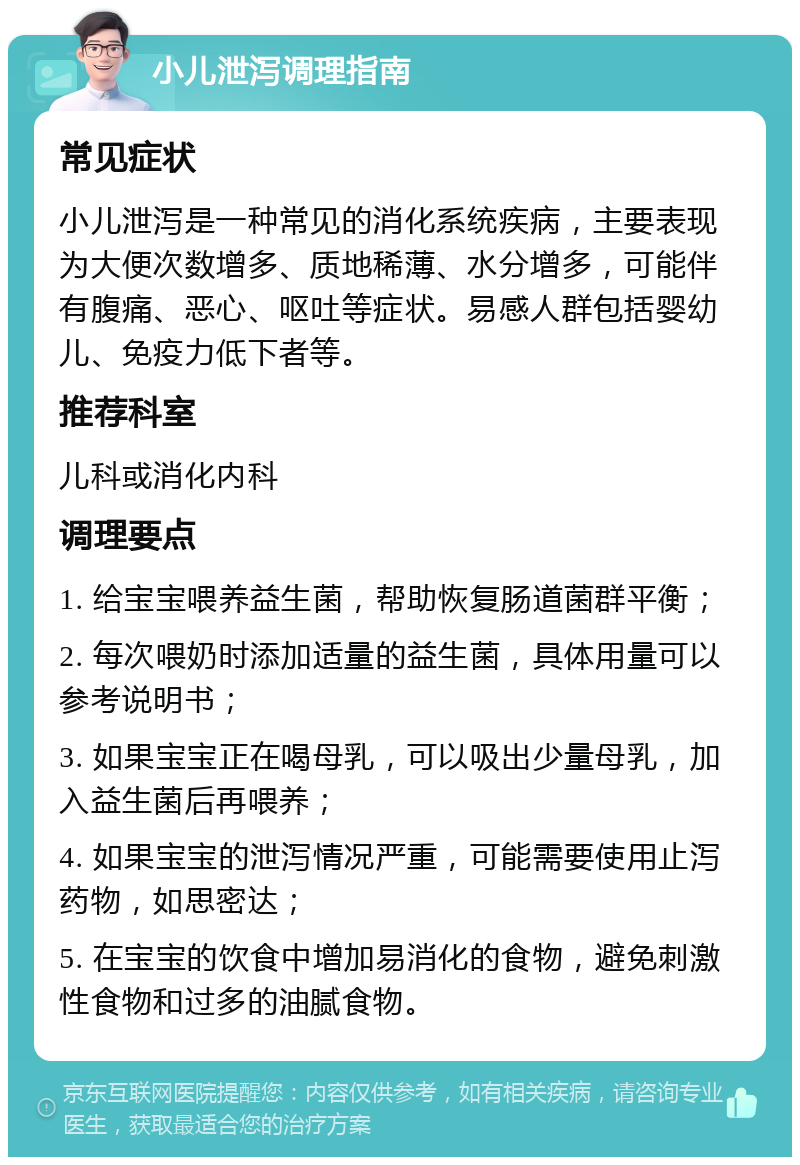 小儿泄泻调理指南 常见症状 小儿泄泻是一种常见的消化系统疾病，主要表现为大便次数增多、质地稀薄、水分增多，可能伴有腹痛、恶心、呕吐等症状。易感人群包括婴幼儿、免疫力低下者等。 推荐科室 儿科或消化内科 调理要点 1. 给宝宝喂养益生菌，帮助恢复肠道菌群平衡； 2. 每次喂奶时添加适量的益生菌，具体用量可以参考说明书； 3. 如果宝宝正在喝母乳，可以吸出少量母乳，加入益生菌后再喂养； 4. 如果宝宝的泄泻情况严重，可能需要使用止泻药物，如思密达； 5. 在宝宝的饮食中增加易消化的食物，避免刺激性食物和过多的油腻食物。