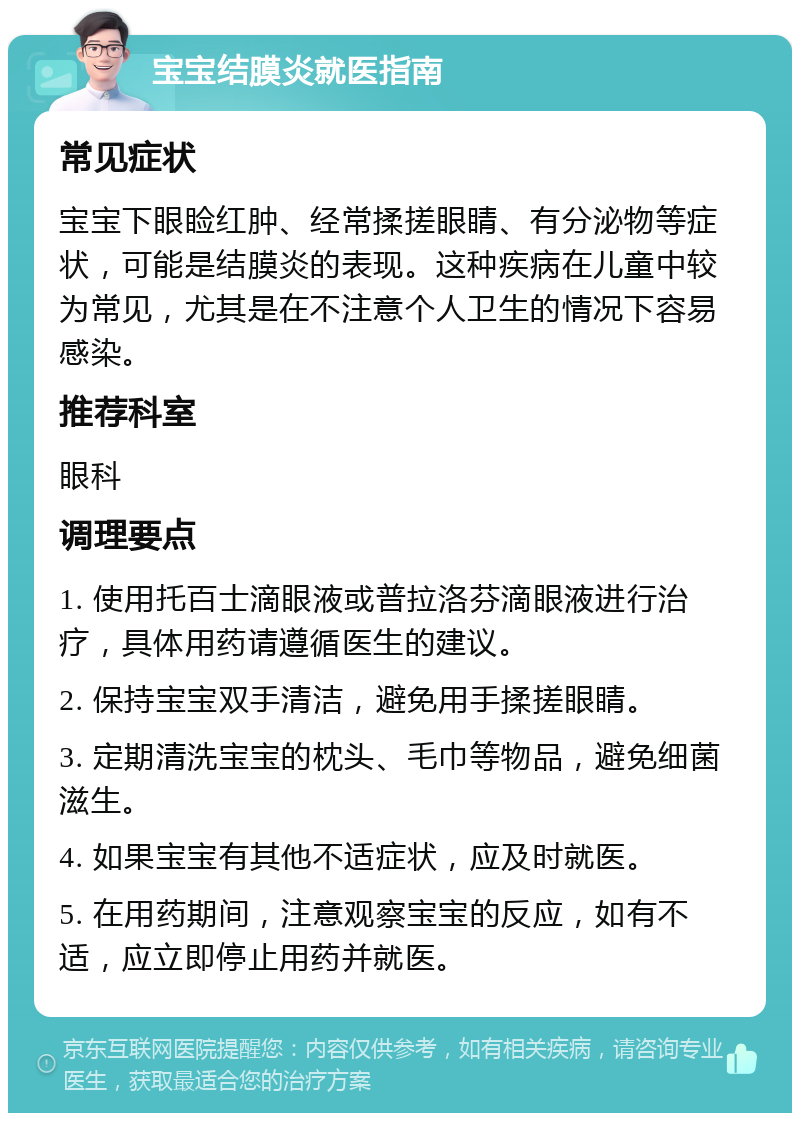 宝宝结膜炎就医指南 常见症状 宝宝下眼睑红肿、经常揉搓眼睛、有分泌物等症状，可能是结膜炎的表现。这种疾病在儿童中较为常见，尤其是在不注意个人卫生的情况下容易感染。 推荐科室 眼科 调理要点 1. 使用托百士滴眼液或普拉洛芬滴眼液进行治疗，具体用药请遵循医生的建议。 2. 保持宝宝双手清洁，避免用手揉搓眼睛。 3. 定期清洗宝宝的枕头、毛巾等物品，避免细菌滋生。 4. 如果宝宝有其他不适症状，应及时就医。 5. 在用药期间，注意观察宝宝的反应，如有不适，应立即停止用药并就医。