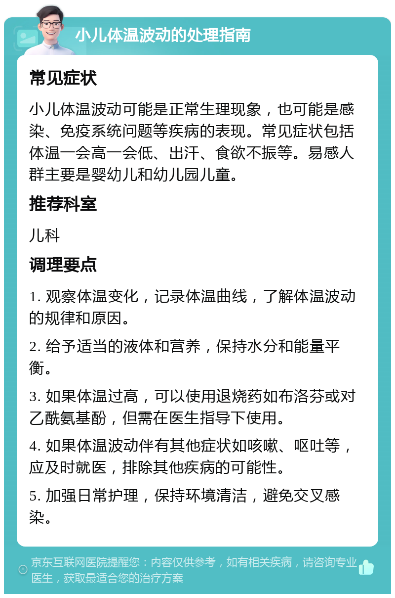 小儿体温波动的处理指南 常见症状 小儿体温波动可能是正常生理现象，也可能是感染、免疫系统问题等疾病的表现。常见症状包括体温一会高一会低、出汗、食欲不振等。易感人群主要是婴幼儿和幼儿园儿童。 推荐科室 儿科 调理要点 1. 观察体温变化，记录体温曲线，了解体温波动的规律和原因。 2. 给予适当的液体和营养，保持水分和能量平衡。 3. 如果体温过高，可以使用退烧药如布洛芬或对乙酰氨基酚，但需在医生指导下使用。 4. 如果体温波动伴有其他症状如咳嗽、呕吐等，应及时就医，排除其他疾病的可能性。 5. 加强日常护理，保持环境清洁，避免交叉感染。