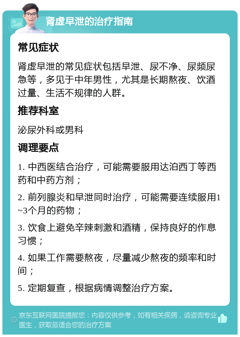 肾虚早泄的治疗指南 常见症状 肾虚早泄的常见症状包括早泄、尿不净、尿频尿急等，多见于中年男性，尤其是长期熬夜、饮酒过量、生活不规律的人群。 推荐科室 泌尿外科或男科 调理要点 1. 中西医结合治疗，可能需要服用达泊西丁等西药和中药方剂； 2. 前列腺炎和早泄同时治疗，可能需要连续服用1~3个月的药物； 3. 饮食上避免辛辣刺激和酒精，保持良好的作息习惯； 4. 如果工作需要熬夜，尽量减少熬夜的频率和时间； 5. 定期复查，根据病情调整治疗方案。