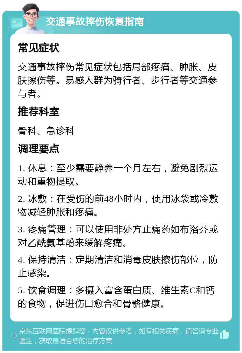 交通事故摔伤恢复指南 常见症状 交通事故摔伤常见症状包括局部疼痛、肿胀、皮肤擦伤等。易感人群为骑行者、步行者等交通参与者。 推荐科室 骨科、急诊科 调理要点 1. 休息：至少需要静养一个月左右，避免剧烈运动和重物提取。 2. 冰敷：在受伤的前48小时内，使用冰袋或冷敷物减轻肿胀和疼痛。 3. 疼痛管理：可以使用非处方止痛药如布洛芬或对乙酰氨基酚来缓解疼痛。 4. 保持清洁：定期清洁和消毒皮肤擦伤部位，防止感染。 5. 饮食调理：多摄入富含蛋白质、维生素C和钙的食物，促进伤口愈合和骨骼健康。