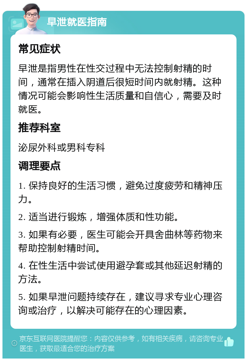 早泄就医指南 常见症状 早泄是指男性在性交过程中无法控制射精的时间，通常在插入阴道后很短时间内就射精。这种情况可能会影响性生活质量和自信心，需要及时就医。 推荐科室 泌尿外科或男科专科 调理要点 1. 保持良好的生活习惯，避免过度疲劳和精神压力。 2. 适当进行锻炼，增强体质和性功能。 3. 如果有必要，医生可能会开具舍曲林等药物来帮助控制射精时间。 4. 在性生活中尝试使用避孕套或其他延迟射精的方法。 5. 如果早泄问题持续存在，建议寻求专业心理咨询或治疗，以解决可能存在的心理因素。