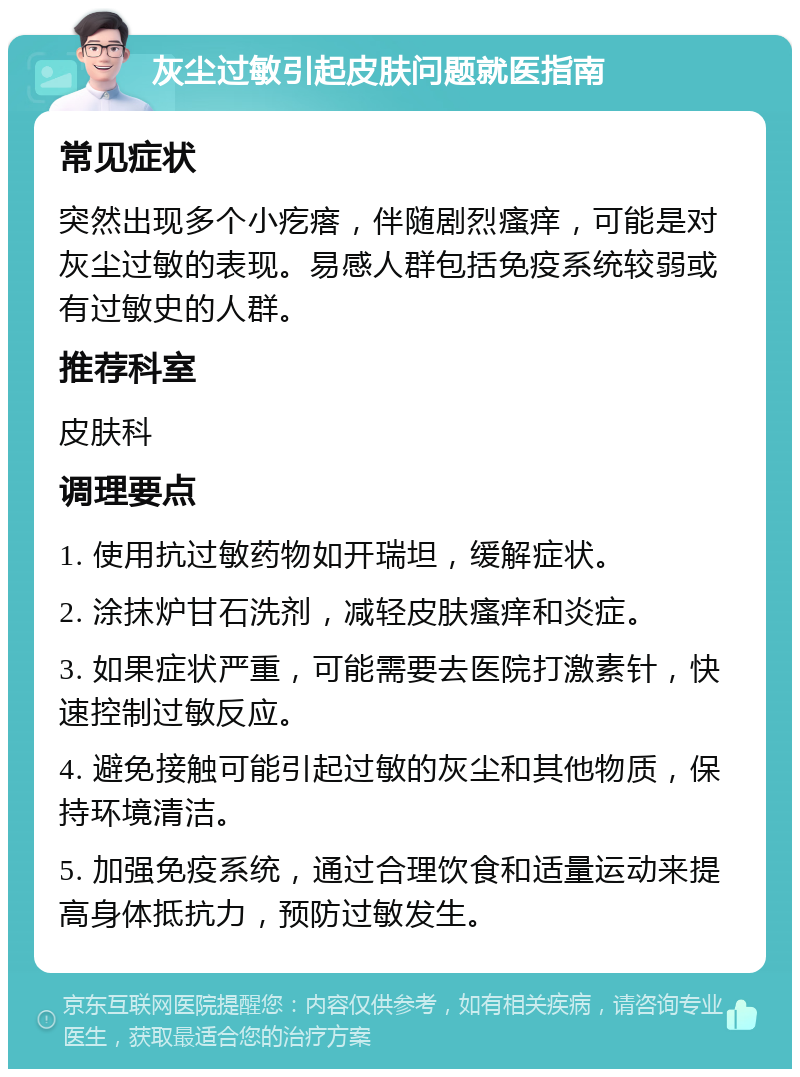 灰尘过敏引起皮肤问题就医指南 常见症状 突然出现多个小疙瘩，伴随剧烈瘙痒，可能是对灰尘过敏的表现。易感人群包括免疫系统较弱或有过敏史的人群。 推荐科室 皮肤科 调理要点 1. 使用抗过敏药物如开瑞坦，缓解症状。 2. 涂抹炉甘石洗剂，减轻皮肤瘙痒和炎症。 3. 如果症状严重，可能需要去医院打激素针，快速控制过敏反应。 4. 避免接触可能引起过敏的灰尘和其他物质，保持环境清洁。 5. 加强免疫系统，通过合理饮食和适量运动来提高身体抵抗力，预防过敏发生。