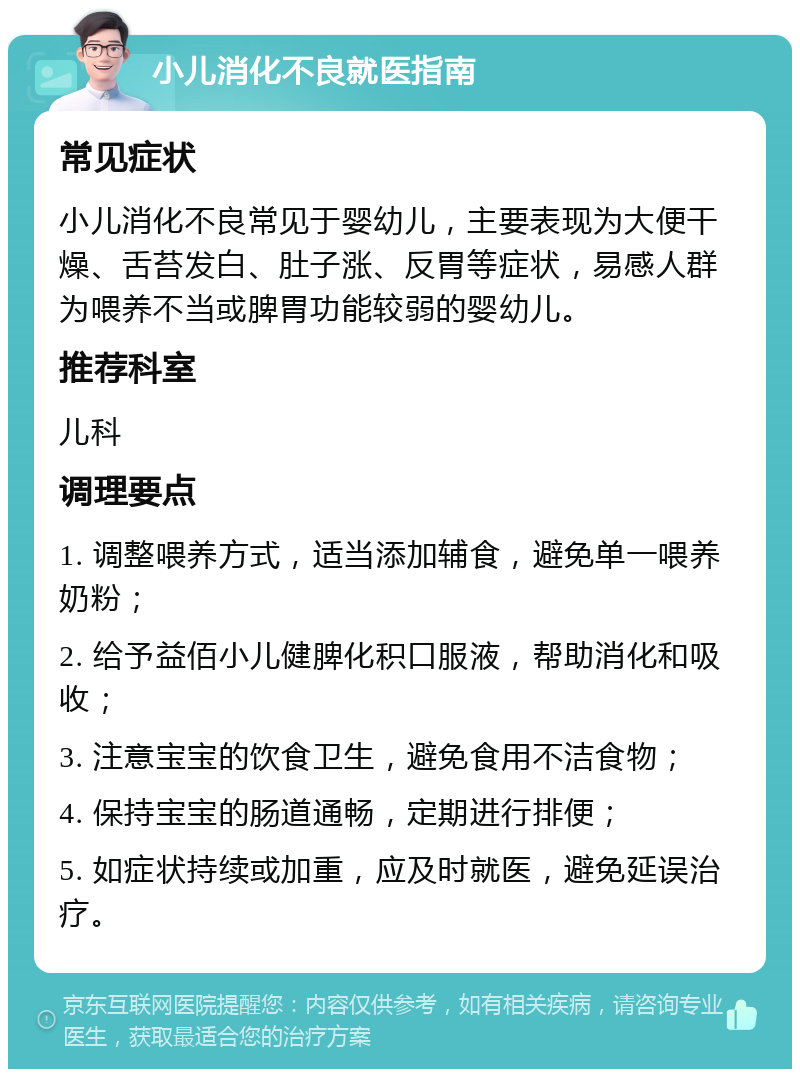 小儿消化不良就医指南 常见症状 小儿消化不良常见于婴幼儿，主要表现为大便干燥、舌苔发白、肚子涨、反胃等症状，易感人群为喂养不当或脾胃功能较弱的婴幼儿。 推荐科室 儿科 调理要点 1. 调整喂养方式，适当添加辅食，避免单一喂养奶粉； 2. 给予益佰小儿健脾化积口服液，帮助消化和吸收； 3. 注意宝宝的饮食卫生，避免食用不洁食物； 4. 保持宝宝的肠道通畅，定期进行排便； 5. 如症状持续或加重，应及时就医，避免延误治疗。