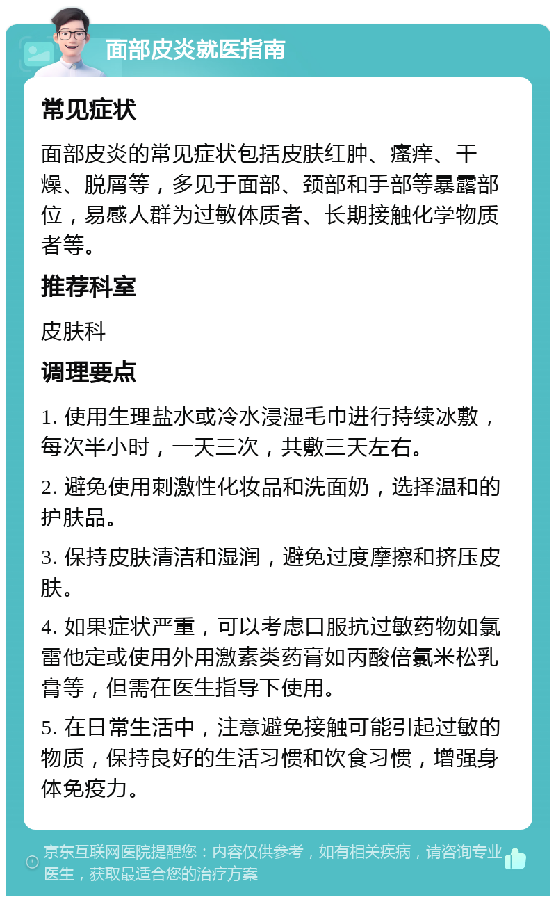 面部皮炎就医指南 常见症状 面部皮炎的常见症状包括皮肤红肿、瘙痒、干燥、脱屑等，多见于面部、颈部和手部等暴露部位，易感人群为过敏体质者、长期接触化学物质者等。 推荐科室 皮肤科 调理要点 1. 使用生理盐水或冷水浸湿毛巾进行持续冰敷，每次半小时，一天三次，共敷三天左右。 2. 避免使用刺激性化妆品和洗面奶，选择温和的护肤品。 3. 保持皮肤清洁和湿润，避免过度摩擦和挤压皮肤。 4. 如果症状严重，可以考虑口服抗过敏药物如氯雷他定或使用外用激素类药膏如丙酸倍氯米松乳膏等，但需在医生指导下使用。 5. 在日常生活中，注意避免接触可能引起过敏的物质，保持良好的生活习惯和饮食习惯，增强身体免疫力。