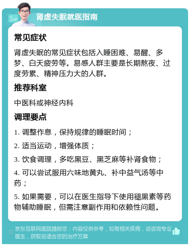 肾虚失眠就医指南 常见症状 肾虚失眠的常见症状包括入睡困难、易醒、多梦、白天疲劳等。易感人群主要是长期熬夜、过度劳累、精神压力大的人群。 推荐科室 中医科或神经内科 调理要点 1. 调整作息，保持规律的睡眠时间； 2. 适当运动，增强体质； 3. 饮食调理，多吃黑豆、黑芝麻等补肾食物； 4. 可以尝试服用六味地黄丸、补中益气汤等中药； 5. 如果需要，可以在医生指导下使用褪黑素等药物辅助睡眠，但需注意副作用和依赖性问题。