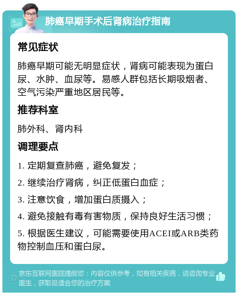 肺癌早期手术后肾病治疗指南 常见症状 肺癌早期可能无明显症状，肾病可能表现为蛋白尿、水肿、血尿等。易感人群包括长期吸烟者、空气污染严重地区居民等。 推荐科室 肺外科、肾内科 调理要点 1. 定期复查肺癌，避免复发； 2. 继续治疗肾病，纠正低蛋白血症； 3. 注意饮食，增加蛋白质摄入； 4. 避免接触有毒有害物质，保持良好生活习惯； 5. 根据医生建议，可能需要使用ACEI或ARB类药物控制血压和蛋白尿。