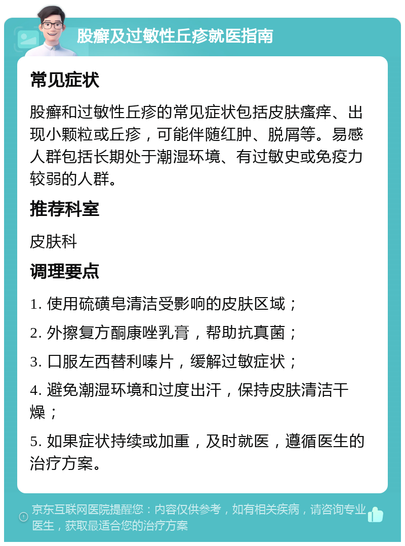 股癣及过敏性丘疹就医指南 常见症状 股癣和过敏性丘疹的常见症状包括皮肤瘙痒、出现小颗粒或丘疹，可能伴随红肿、脱屑等。易感人群包括长期处于潮湿环境、有过敏史或免疫力较弱的人群。 推荐科室 皮肤科 调理要点 1. 使用硫磺皂清洁受影响的皮肤区域； 2. 外擦复方酮康唑乳膏，帮助抗真菌； 3. 口服左西替利嗪片，缓解过敏症状； 4. 避免潮湿环境和过度出汗，保持皮肤清洁干燥； 5. 如果症状持续或加重，及时就医，遵循医生的治疗方案。