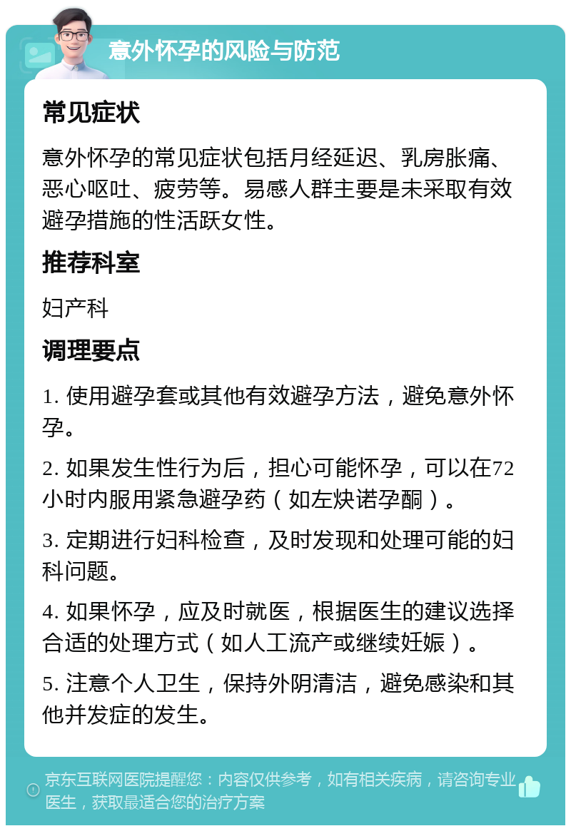 意外怀孕的风险与防范 常见症状 意外怀孕的常见症状包括月经延迟、乳房胀痛、恶心呕吐、疲劳等。易感人群主要是未采取有效避孕措施的性活跃女性。 推荐科室 妇产科 调理要点 1. 使用避孕套或其他有效避孕方法，避免意外怀孕。 2. 如果发生性行为后，担心可能怀孕，可以在72小时内服用紧急避孕药（如左炔诺孕酮）。 3. 定期进行妇科检查，及时发现和处理可能的妇科问题。 4. 如果怀孕，应及时就医，根据医生的建议选择合适的处理方式（如人工流产或继续妊娠）。 5. 注意个人卫生，保持外阴清洁，避免感染和其他并发症的发生。