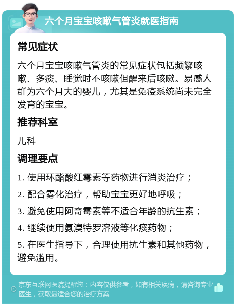 六个月宝宝咳嗽气管炎就医指南 常见症状 六个月宝宝咳嗽气管炎的常见症状包括频繁咳嗽、多痰、睡觉时不咳嗽但醒来后咳嗽。易感人群为六个月大的婴儿，尤其是免疫系统尚未完全发育的宝宝。 推荐科室 儿科 调理要点 1. 使用环酯酸红霉素等药物进行消炎治疗； 2. 配合雾化治疗，帮助宝宝更好地呼吸； 3. 避免使用阿奇霉素等不适合年龄的抗生素； 4. 继续使用氨溴特罗溶液等化痰药物； 5. 在医生指导下，合理使用抗生素和其他药物，避免滥用。