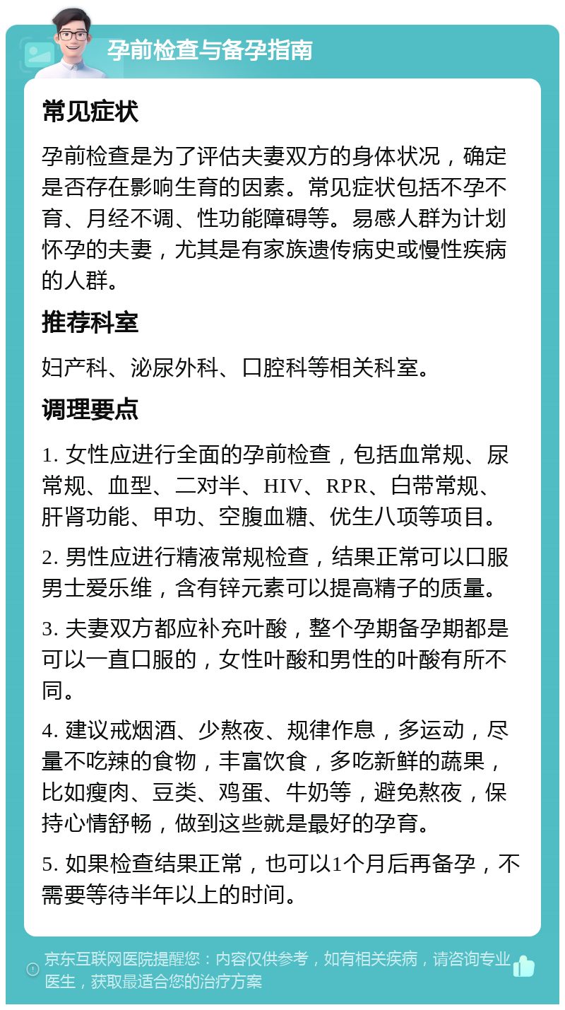 孕前检查与备孕指南 常见症状 孕前检查是为了评估夫妻双方的身体状况，确定是否存在影响生育的因素。常见症状包括不孕不育、月经不调、性功能障碍等。易感人群为计划怀孕的夫妻，尤其是有家族遗传病史或慢性疾病的人群。 推荐科室 妇产科、泌尿外科、口腔科等相关科室。 调理要点 1. 女性应进行全面的孕前检查，包括血常规、尿常规、血型、二对半、HIV、RPR、白带常规、肝肾功能、甲功、空腹血糖、优生八项等项目。 2. 男性应进行精液常规检查，结果正常可以口服男士爱乐维，含有锌元素可以提高精子的质量。 3. 夫妻双方都应补充叶酸，整个孕期备孕期都是可以一直口服的，女性叶酸和男性的叶酸有所不同。 4. 建议戒烟酒、少熬夜、规律作息，多运动，尽量不吃辣的食物，丰富饮食，多吃新鲜的蔬果，比如瘦肉、豆类、鸡蛋、牛奶等，避免熬夜，保持心情舒畅，做到这些就是最好的孕育。 5. 如果检查结果正常，也可以1个月后再备孕，不需要等待半年以上的时间。