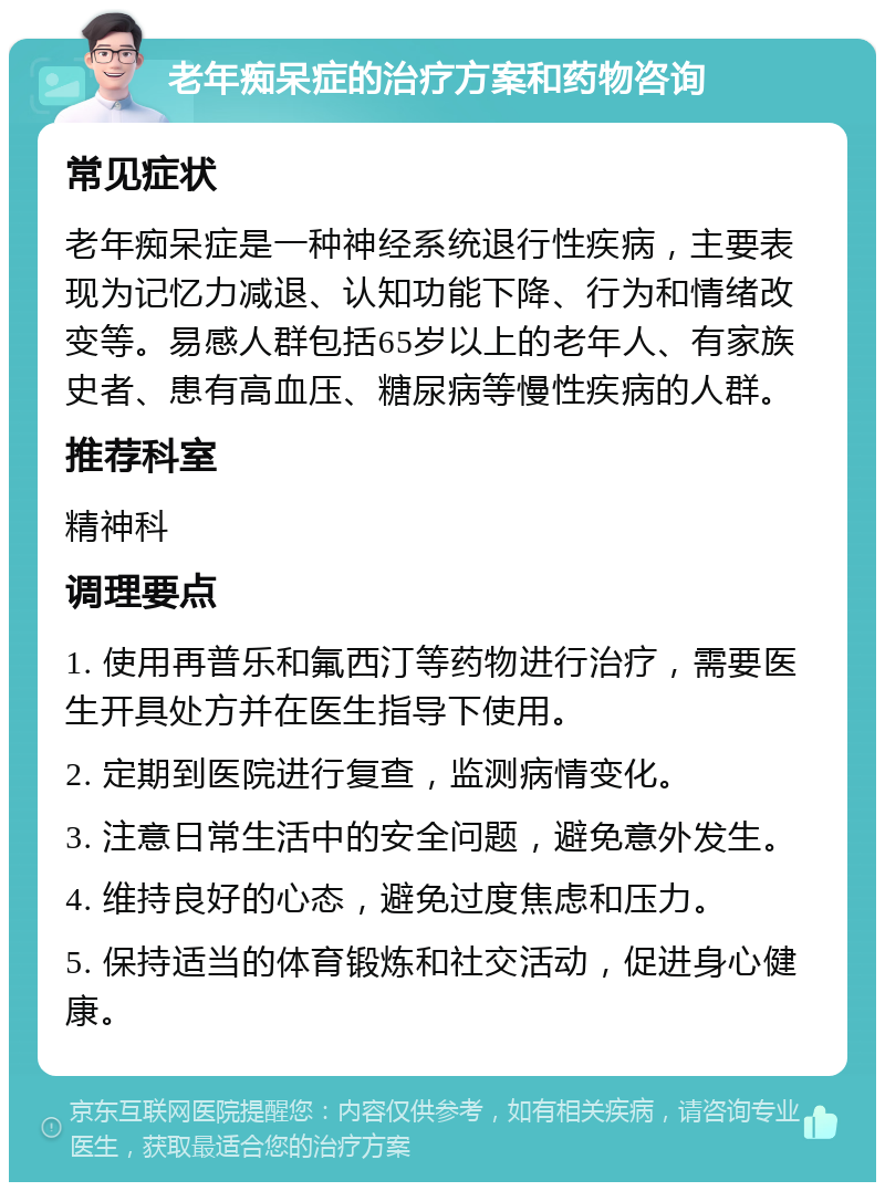 老年痴呆症的治疗方案和药物咨询 常见症状 老年痴呆症是一种神经系统退行性疾病，主要表现为记忆力减退、认知功能下降、行为和情绪改变等。易感人群包括65岁以上的老年人、有家族史者、患有高血压、糖尿病等慢性疾病的人群。 推荐科室 精神科 调理要点 1. 使用再普乐和氟西汀等药物进行治疗，需要医生开具处方并在医生指导下使用。 2. 定期到医院进行复查，监测病情变化。 3. 注意日常生活中的安全问题，避免意外发生。 4. 维持良好的心态，避免过度焦虑和压力。 5. 保持适当的体育锻炼和社交活动，促进身心健康。