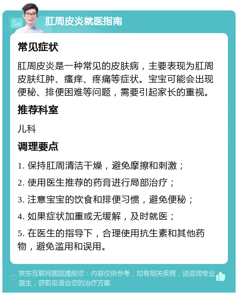 肛周皮炎就医指南 常见症状 肛周皮炎是一种常见的皮肤病，主要表现为肛周皮肤红肿、瘙痒、疼痛等症状。宝宝可能会出现便秘、排便困难等问题，需要引起家长的重视。 推荐科室 儿科 调理要点 1. 保持肛周清洁干燥，避免摩擦和刺激； 2. 使用医生推荐的药膏进行局部治疗； 3. 注意宝宝的饮食和排便习惯，避免便秘； 4. 如果症状加重或无缓解，及时就医； 5. 在医生的指导下，合理使用抗生素和其他药物，避免滥用和误用。