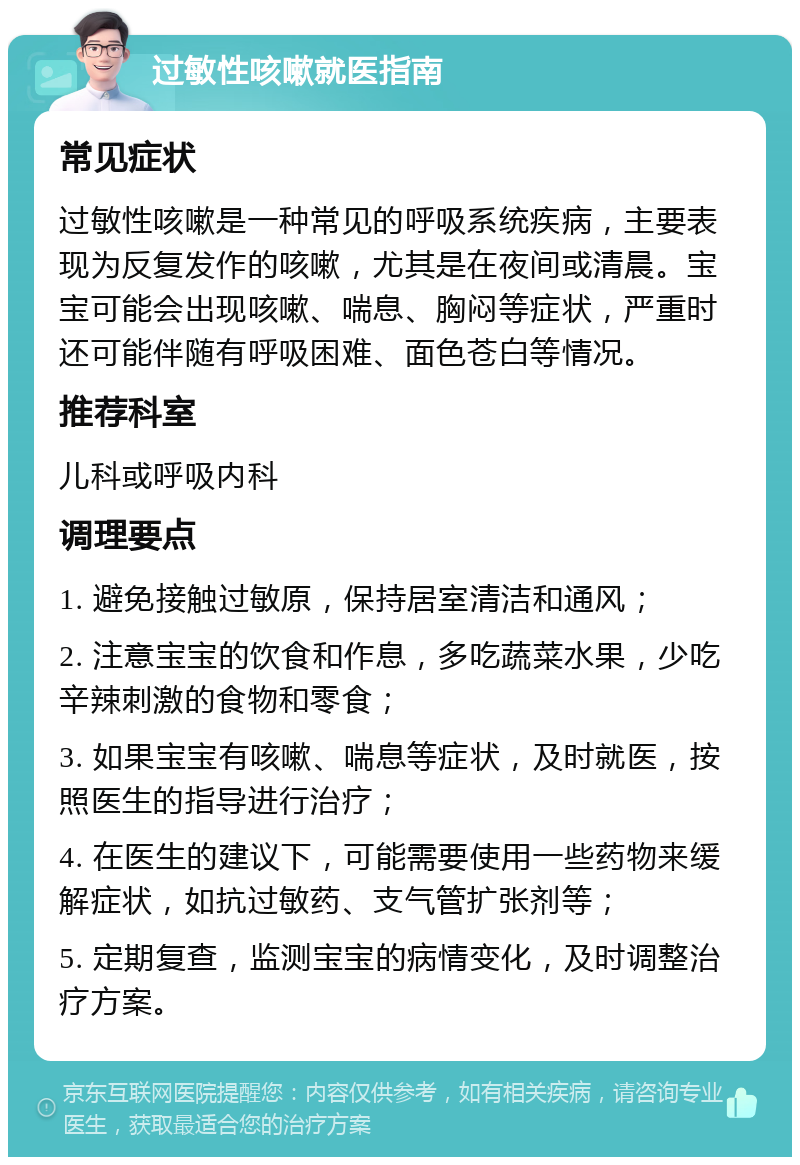 过敏性咳嗽就医指南 常见症状 过敏性咳嗽是一种常见的呼吸系统疾病，主要表现为反复发作的咳嗽，尤其是在夜间或清晨。宝宝可能会出现咳嗽、喘息、胸闷等症状，严重时还可能伴随有呼吸困难、面色苍白等情况。 推荐科室 儿科或呼吸内科 调理要点 1. 避免接触过敏原，保持居室清洁和通风； 2. 注意宝宝的饮食和作息，多吃蔬菜水果，少吃辛辣刺激的食物和零食； 3. 如果宝宝有咳嗽、喘息等症状，及时就医，按照医生的指导进行治疗； 4. 在医生的建议下，可能需要使用一些药物来缓解症状，如抗过敏药、支气管扩张剂等； 5. 定期复查，监测宝宝的病情变化，及时调整治疗方案。