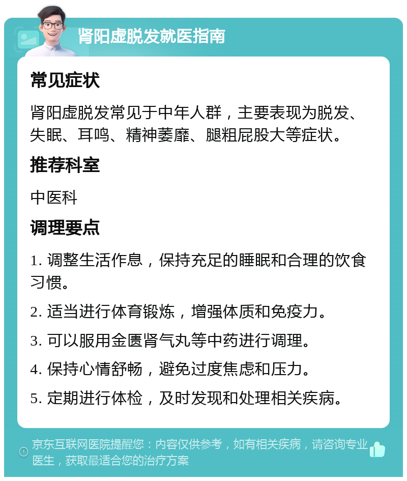 肾阳虚脱发就医指南 常见症状 肾阳虚脱发常见于中年人群，主要表现为脱发、失眠、耳鸣、精神萎靡、腿粗屁股大等症状。 推荐科室 中医科 调理要点 1. 调整生活作息，保持充足的睡眠和合理的饮食习惯。 2. 适当进行体育锻炼，增强体质和免疫力。 3. 可以服用金匮肾气丸等中药进行调理。 4. 保持心情舒畅，避免过度焦虑和压力。 5. 定期进行体检，及时发现和处理相关疾病。