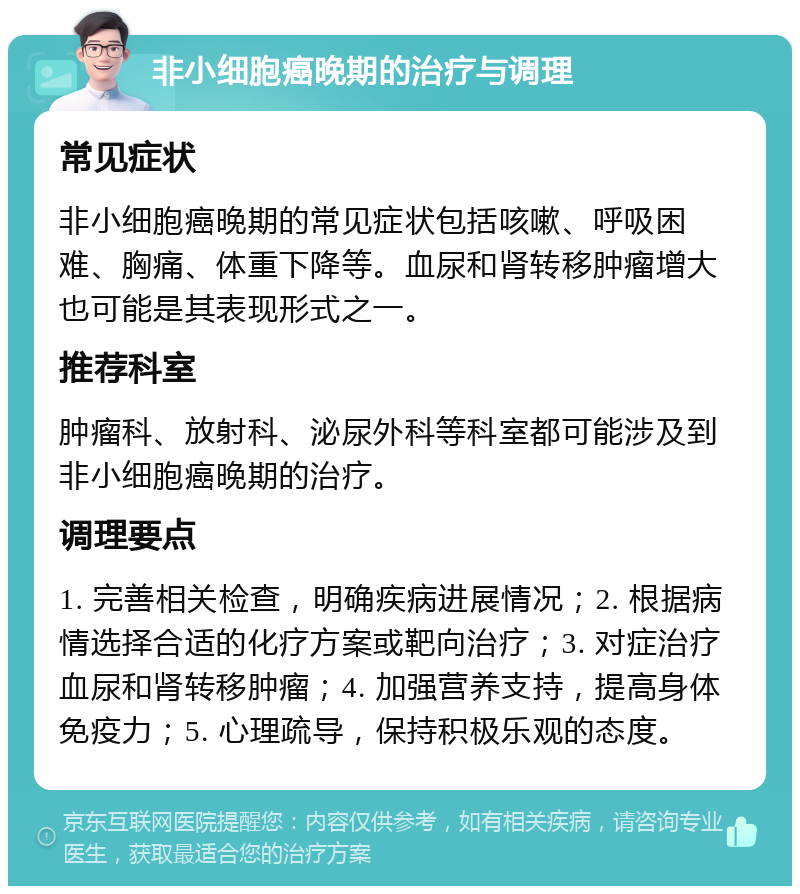 非小细胞癌晚期的治疗与调理 常见症状 非小细胞癌晚期的常见症状包括咳嗽、呼吸困难、胸痛、体重下降等。血尿和肾转移肿瘤增大也可能是其表现形式之一。 推荐科室 肿瘤科、放射科、泌尿外科等科室都可能涉及到非小细胞癌晚期的治疗。 调理要点 1. 完善相关检查，明确疾病进展情况；2. 根据病情选择合适的化疗方案或靶向治疗；3. 对症治疗血尿和肾转移肿瘤；4. 加强营养支持，提高身体免疫力；5. 心理疏导，保持积极乐观的态度。