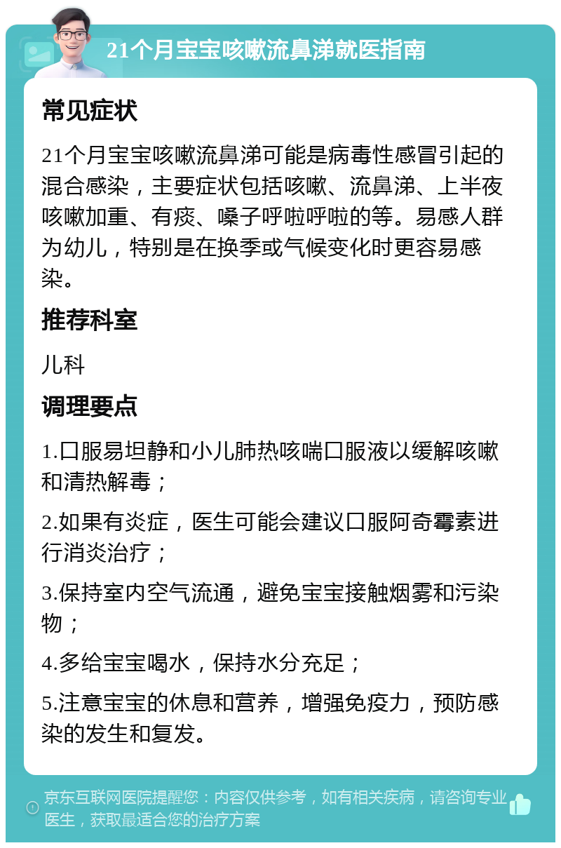 21个月宝宝咳嗽流鼻涕就医指南 常见症状 21个月宝宝咳嗽流鼻涕可能是病毒性感冒引起的混合感染，主要症状包括咳嗽、流鼻涕、上半夜咳嗽加重、有痰、嗓子呼啦呼啦的等。易感人群为幼儿，特别是在换季或气候变化时更容易感染。 推荐科室 儿科 调理要点 1.口服易坦静和小儿肺热咳喘口服液以缓解咳嗽和清热解毒； 2.如果有炎症，医生可能会建议口服阿奇霉素进行消炎治疗； 3.保持室内空气流通，避免宝宝接触烟雾和污染物； 4.多给宝宝喝水，保持水分充足； 5.注意宝宝的休息和营养，增强免疫力，预防感染的发生和复发。