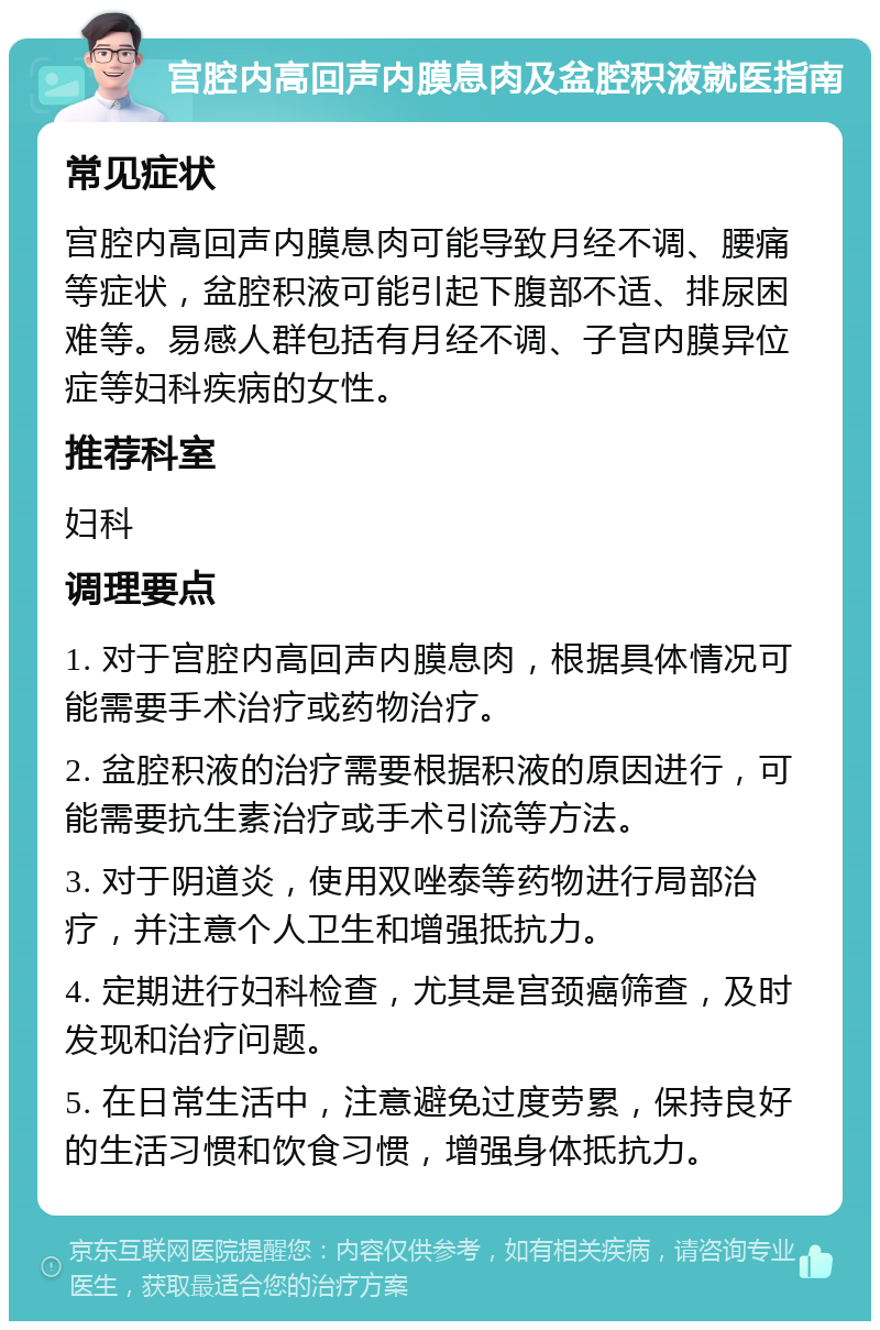 宫腔内高回声内膜息肉及盆腔积液就医指南 常见症状 宫腔内高回声内膜息肉可能导致月经不调、腰痛等症状，盆腔积液可能引起下腹部不适、排尿困难等。易感人群包括有月经不调、子宫内膜异位症等妇科疾病的女性。 推荐科室 妇科 调理要点 1. 对于宫腔内高回声内膜息肉，根据具体情况可能需要手术治疗或药物治疗。 2. 盆腔积液的治疗需要根据积液的原因进行，可能需要抗生素治疗或手术引流等方法。 3. 对于阴道炎，使用双唑泰等药物进行局部治疗，并注意个人卫生和增强抵抗力。 4. 定期进行妇科检查，尤其是宫颈癌筛查，及时发现和治疗问题。 5. 在日常生活中，注意避免过度劳累，保持良好的生活习惯和饮食习惯，增强身体抵抗力。