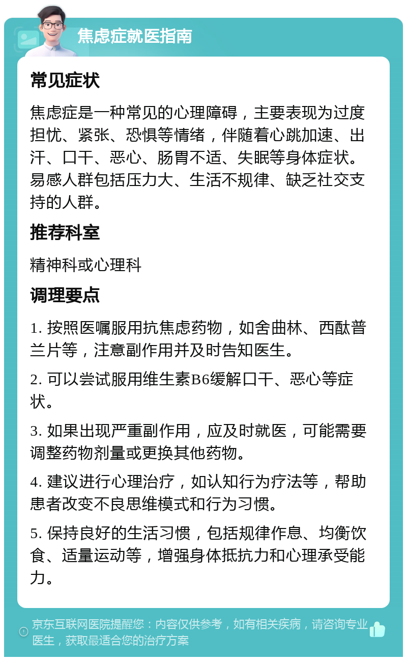 焦虑症就医指南 常见症状 焦虑症是一种常见的心理障碍，主要表现为过度担忧、紧张、恐惧等情绪，伴随着心跳加速、出汗、口干、恶心、肠胃不适、失眠等身体症状。易感人群包括压力大、生活不规律、缺乏社交支持的人群。 推荐科室 精神科或心理科 调理要点 1. 按照医嘱服用抗焦虑药物，如舍曲林、西酞普兰片等，注意副作用并及时告知医生。 2. 可以尝试服用维生素B6缓解口干、恶心等症状。 3. 如果出现严重副作用，应及时就医，可能需要调整药物剂量或更换其他药物。 4. 建议进行心理治疗，如认知行为疗法等，帮助患者改变不良思维模式和行为习惯。 5. 保持良好的生活习惯，包括规律作息、均衡饮食、适量运动等，增强身体抵抗力和心理承受能力。