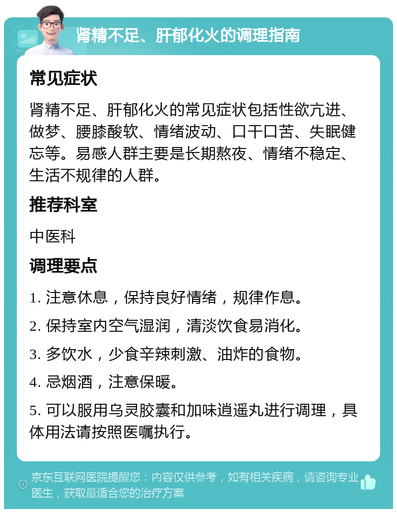 肾精不足、肝郁化火的调理指南 常见症状 肾精不足、肝郁化火的常见症状包括性欲亢进、做梦、腰膝酸软、情绪波动、口干口苦、失眠健忘等。易感人群主要是长期熬夜、情绪不稳定、生活不规律的人群。 推荐科室 中医科 调理要点 1. 注意休息，保持良好情绪，规律作息。 2. 保持室内空气湿润，清淡饮食易消化。 3. 多饮水，少食辛辣刺激、油炸的食物。 4. 忌烟酒，注意保暖。 5. 可以服用乌灵胶囊和加味逍遥丸进行调理，具体用法请按照医嘱执行。