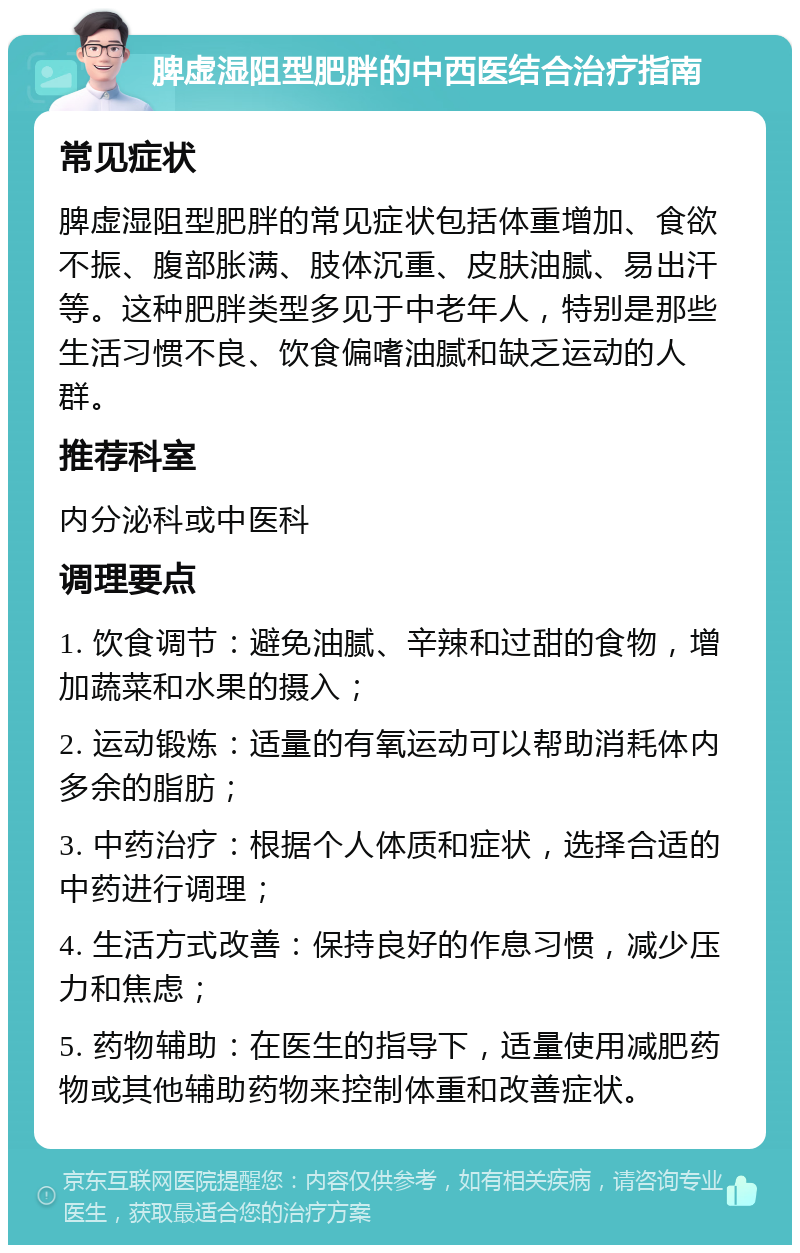 脾虚湿阻型肥胖的中西医结合治疗指南 常见症状 脾虚湿阻型肥胖的常见症状包括体重增加、食欲不振、腹部胀满、肢体沉重、皮肤油腻、易出汗等。这种肥胖类型多见于中老年人，特别是那些生活习惯不良、饮食偏嗜油腻和缺乏运动的人群。 推荐科室 内分泌科或中医科 调理要点 1. 饮食调节：避免油腻、辛辣和过甜的食物，增加蔬菜和水果的摄入； 2. 运动锻炼：适量的有氧运动可以帮助消耗体内多余的脂肪； 3. 中药治疗：根据个人体质和症状，选择合适的中药进行调理； 4. 生活方式改善：保持良好的作息习惯，减少压力和焦虑； 5. 药物辅助：在医生的指导下，适量使用减肥药物或其他辅助药物来控制体重和改善症状。