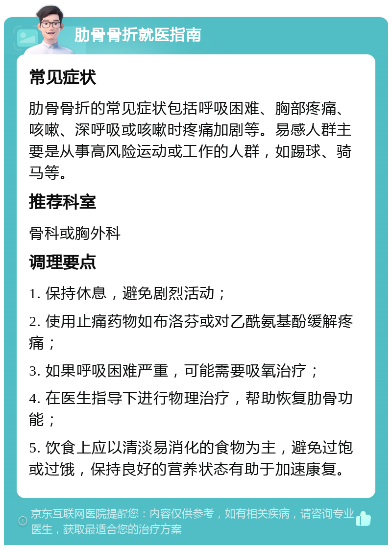 肋骨骨折就医指南 常见症状 肋骨骨折的常见症状包括呼吸困难、胸部疼痛、咳嗽、深呼吸或咳嗽时疼痛加剧等。易感人群主要是从事高风险运动或工作的人群，如踢球、骑马等。 推荐科室 骨科或胸外科 调理要点 1. 保持休息，避免剧烈活动； 2. 使用止痛药物如布洛芬或对乙酰氨基酚缓解疼痛； 3. 如果呼吸困难严重，可能需要吸氧治疗； 4. 在医生指导下进行物理治疗，帮助恢复肋骨功能； 5. 饮食上应以清淡易消化的食物为主，避免过饱或过饿，保持良好的营养状态有助于加速康复。