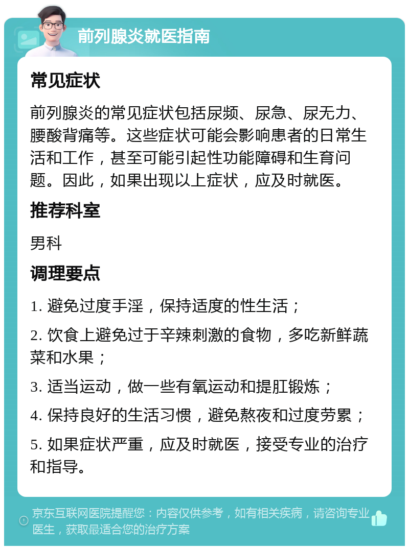 前列腺炎就医指南 常见症状 前列腺炎的常见症状包括尿频、尿急、尿无力、腰酸背痛等。这些症状可能会影响患者的日常生活和工作，甚至可能引起性功能障碍和生育问题。因此，如果出现以上症状，应及时就医。 推荐科室 男科 调理要点 1. 避免过度手淫，保持适度的性生活； 2. 饮食上避免过于辛辣刺激的食物，多吃新鲜蔬菜和水果； 3. 适当运动，做一些有氧运动和提肛锻炼； 4. 保持良好的生活习惯，避免熬夜和过度劳累； 5. 如果症状严重，应及时就医，接受专业的治疗和指导。