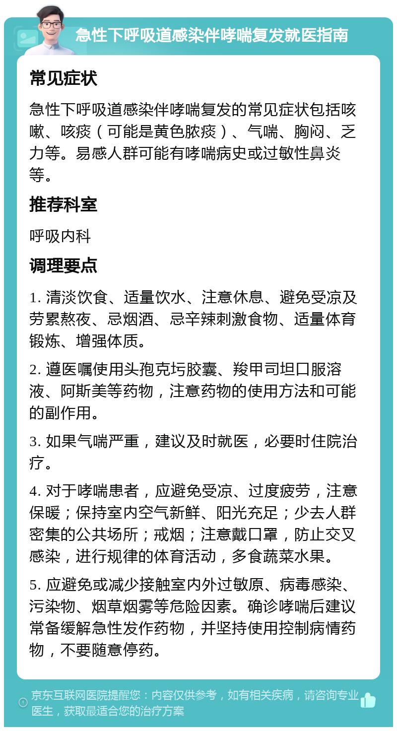 急性下呼吸道感染伴哮喘复发就医指南 常见症状 急性下呼吸道感染伴哮喘复发的常见症状包括咳嗽、咳痰（可能是黄色脓痰）、气喘、胸闷、乏力等。易感人群可能有哮喘病史或过敏性鼻炎等。 推荐科室 呼吸内科 调理要点 1. 清淡饮食、适量饮水、注意休息、避免受凉及劳累熬夜、忌烟酒、忌辛辣刺激食物、适量体育锻炼、增强体质。 2. 遵医嘱使用头孢克圬胶囊、羧甲司坦口服溶液、阿斯美等药物，注意药物的使用方法和可能的副作用。 3. 如果气喘严重，建议及时就医，必要时住院治疗。 4. 对于哮喘患者，应避免受凉、过度疲劳，注意保暖；保持室内空气新鲜、阳光充足；少去人群密集的公共场所；戒烟；注意戴口罩，防止交叉感染，进行规律的体育活动，多食蔬菜水果。 5. 应避免或减少接触室内外过敏原、病毒感染、污染物、烟草烟雾等危险因素。确诊哮喘后建议常备缓解急性发作药物，并坚持使用控制病情药物，不要随意停药。