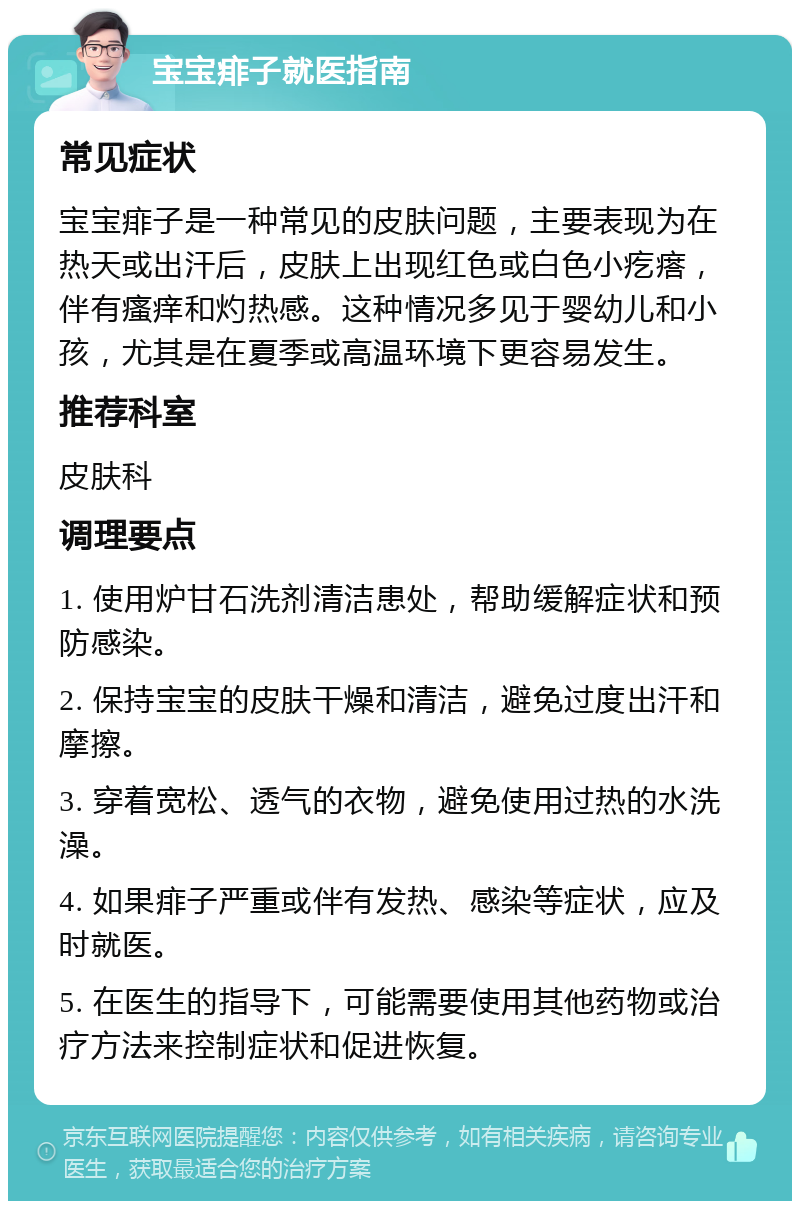 宝宝痱子就医指南 常见症状 宝宝痱子是一种常见的皮肤问题，主要表现为在热天或出汗后，皮肤上出现红色或白色小疙瘩，伴有瘙痒和灼热感。这种情况多见于婴幼儿和小孩，尤其是在夏季或高温环境下更容易发生。 推荐科室 皮肤科 调理要点 1. 使用炉甘石洗剂清洁患处，帮助缓解症状和预防感染。 2. 保持宝宝的皮肤干燥和清洁，避免过度出汗和摩擦。 3. 穿着宽松、透气的衣物，避免使用过热的水洗澡。 4. 如果痱子严重或伴有发热、感染等症状，应及时就医。 5. 在医生的指导下，可能需要使用其他药物或治疗方法来控制症状和促进恢复。