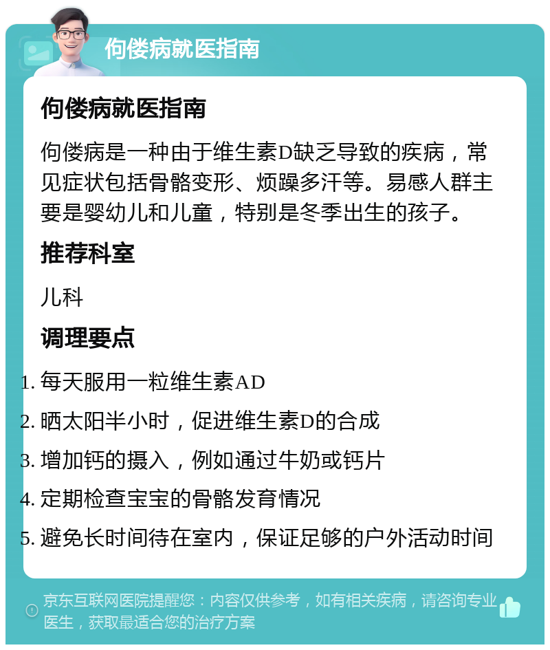 佝偻病就医指南 佝偻病就医指南 佝偻病是一种由于维生素D缺乏导致的疾病，常见症状包括骨骼变形、烦躁多汗等。易感人群主要是婴幼儿和儿童，特别是冬季出生的孩子。 推荐科室 儿科 调理要点 每天服用一粒维生素AD 晒太阳半小时，促进维生素D的合成 增加钙的摄入，例如通过牛奶或钙片 定期检查宝宝的骨骼发育情况 避免长时间待在室内，保证足够的户外活动时间