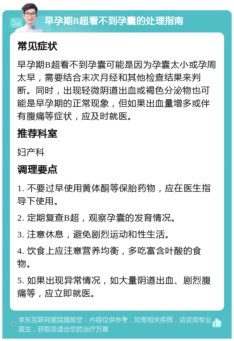 早孕期B超看不到孕囊的处理指南 常见症状 早孕期B超看不到孕囊可能是因为孕囊太小或孕周太早，需要结合末次月经和其他检查结果来判断。同时，出现轻微阴道出血或褐色分泌物也可能是早孕期的正常现象，但如果出血量增多或伴有腹痛等症状，应及时就医。 推荐科室 妇产科 调理要点 1. 不要过早使用黄体酮等保胎药物，应在医生指导下使用。 2. 定期复查B超，观察孕囊的发育情况。 3. 注意休息，避免剧烈运动和性生活。 4. 饮食上应注意营养均衡，多吃富含叶酸的食物。 5. 如果出现异常情况，如大量阴道出血、剧烈腹痛等，应立即就医。